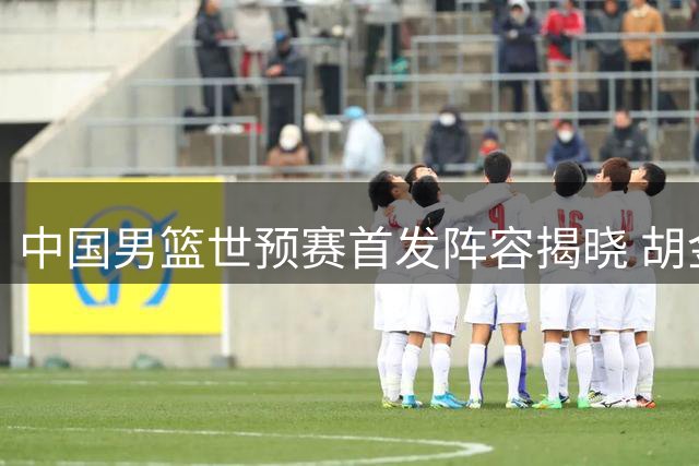 中国男篮世预赛首发阵容揭晓 胡金秋联手四将迎战卡塔尔