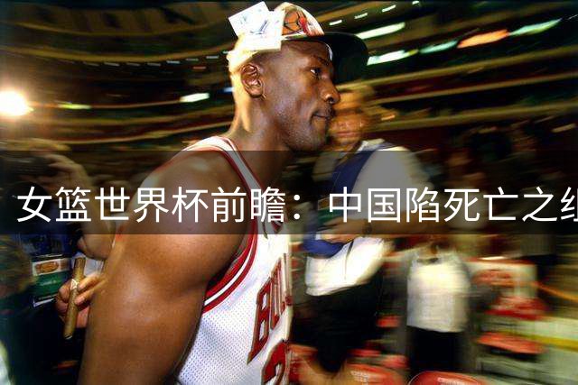 女篮世界杯前瞻：中国陷死亡之组 三塔变双塔+短板明显