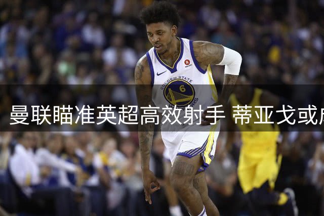 曼联瞄准英超高效射手 蒂亚戈或成锋线新核心