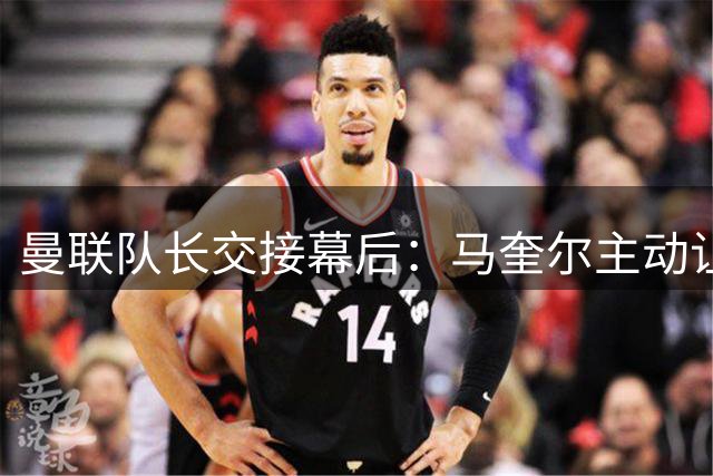 曼联队长交接幕后：马奎尔主动让贤化解B费顾虑