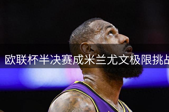 欧联杯半决赛成米兰尤文极限挑战？名宿解析双线困局