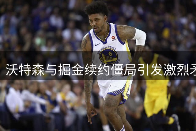 沃特森与掘金续约僵局引发激烈矛盾