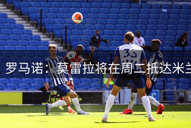 罗马诺：莫雷拉将在周二抵达米兰，接受AC米兰体检并签订合同