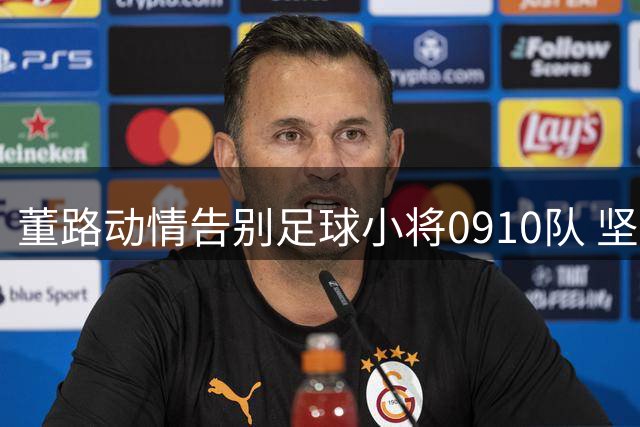 董路动情告别足球小将0910队 坚信中国足球未来可期