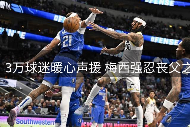 3万球迷暖心声援 梅西强忍丧父之痛坚持参赛引队友赞叹